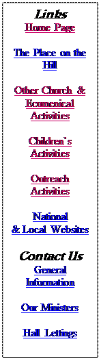 Text Box: Links
Home Page
Other Church & Ecumenical Activities
Children’s Activities
Outreach Activities
National
& Local Websites
Contact Us
General Information
Our Ministers
Hall Lettings
Children’s Work