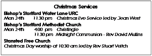 Text Box: Christmas Services 
Bishops Stortford Water Lane URC 
Mon 24th	11.30 pm 	Christmas Eve Service led by Jean West
Bishops Stortford Methodist Church 
Mon 24th 	4.00  pm 	Christingle
		11.30 pm  Midnight Communion - Rev David Mullins
Stansted Free Church
Christmas Day worship at 10.30 am led by Rev Stuart Veitch
